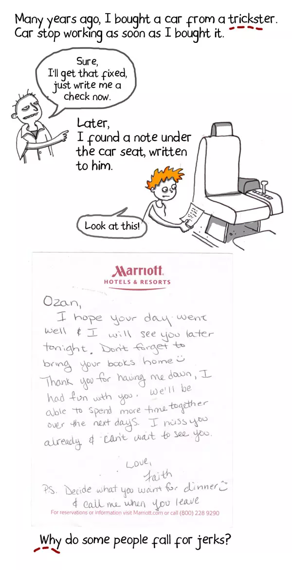 Many years ago, I bought a car from a trickster. Car stop working as soon as I bought it. Sure, I'll get that fixed, just write me a check now. Later, I found a note under the car seat, written to him. Look at this! Why do some people fall for jerks? Ozan, I hope your day went well. I will see you later tiniest. Don't forget to bring your books home:-) Thank you for having me down, I had fun with you. We'll be able to spend more time together over the next days. I miss you already & I can't wait to see you. Love, Faith PS. Decide what you want. For dinner:-) & call me when you leave Marriott Hotels & Resorts