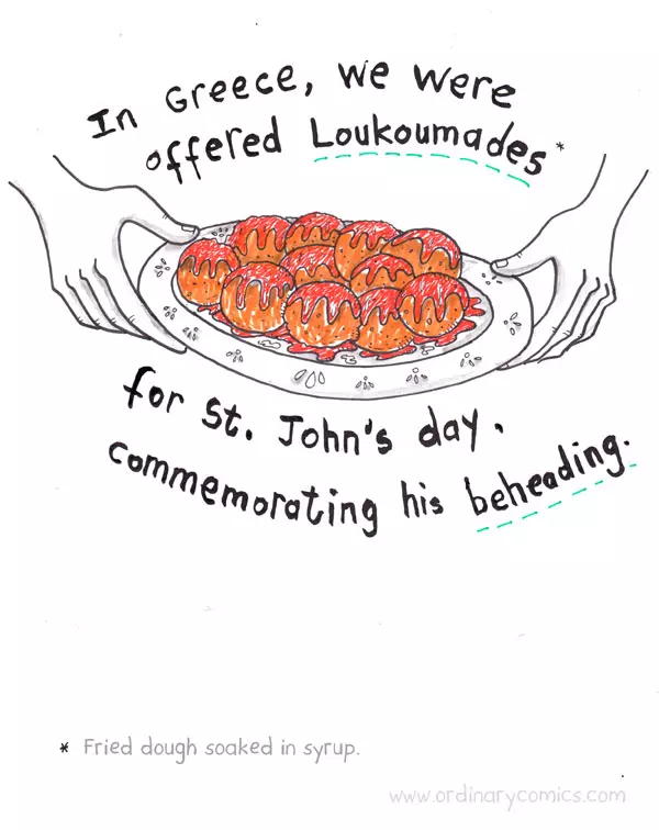 In Greece, we were offered Loukoumis for St. John's day, commemorating his beheading. Fried dough soaked in syrup.