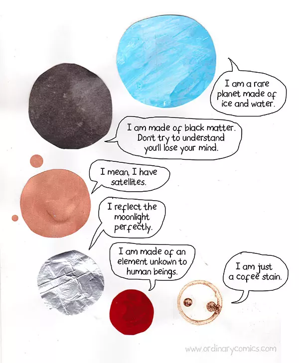 I am a rare planet made of ice and water. I am made of black matter. Don’t' try to understand you'll lose your mind. I mean I I have satellites. I reflect the moonlight perfectly. I am made of and element unknown to human beings. I am just a coffee stain.