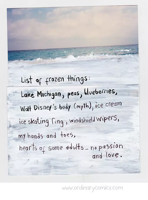 List of frozen things: Lake Michigan, peas, blueberries, Walt Disney's body (myth), ice cream, ice skating ring, windshield wipers, my hands and toes, hearts of some adults-no passion and love.