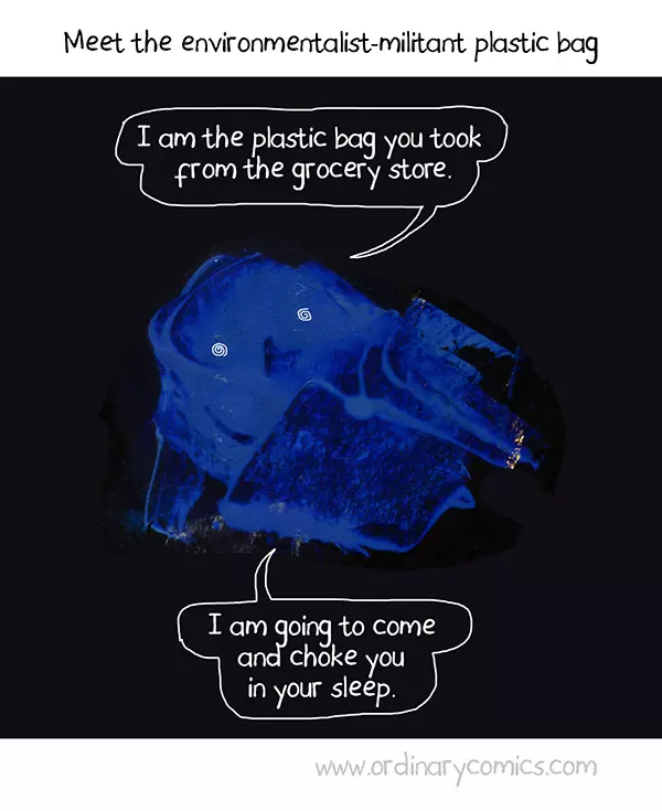 I am the plastic bag you took from the grocery store. I am going to come and choke you in your sleep.