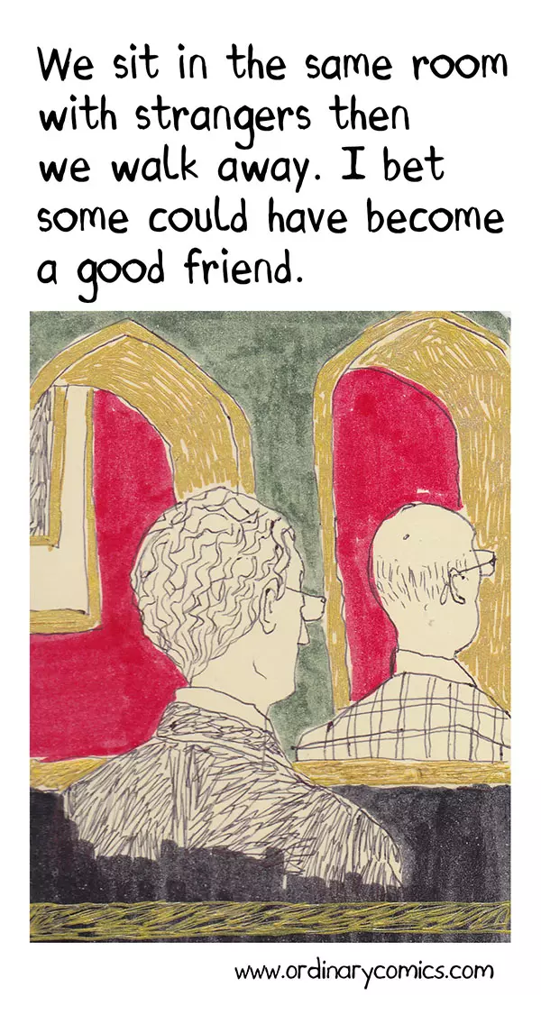We sit in the same room with strangers then we walk away. I bet some could have become a good friend.