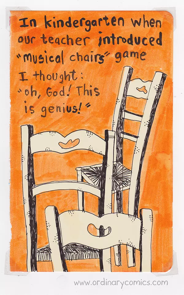 In kindergarten when our teacher introduced "musical chairs" game I thought: oh, God! This is genius!
